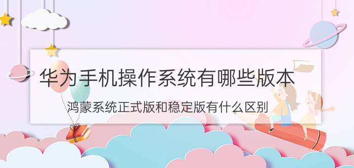 华为手机操作系统有哪些版本 鸿蒙系统正式版和稳定版有什么区别？